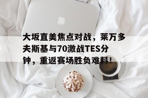 kaiyun官网-大坂直美焦点对战，莱万多夫斯基与70激战TES分钟，重返赛场胜负难料！-kaiyun官网